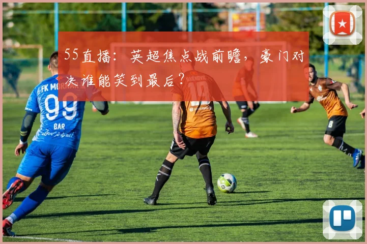 55直播：英超焦点战前瞻，豪门对决谁能笑到最后？