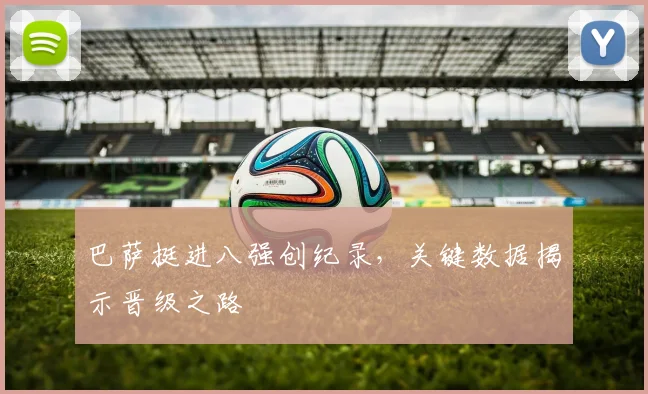 巴萨挺进八强创纪录，关键数据揭示晋级之路