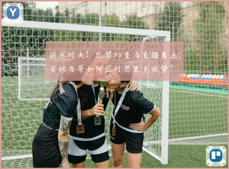 战术对决！巴黎vs皇马直播看点：安切洛蒂如何应对恩里克攻势？