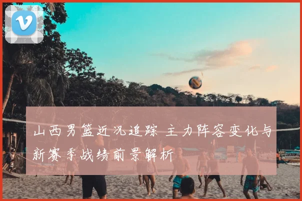 山西男篮近况追踪 主力阵容变化与新赛季战绩前景解析