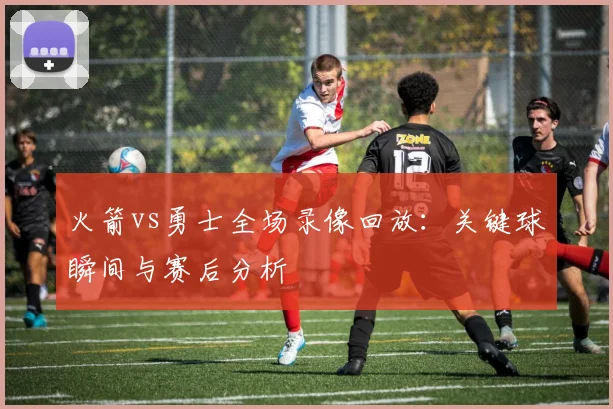 火箭vs勇士全场录像回放:关键球瞬间与赛后分析