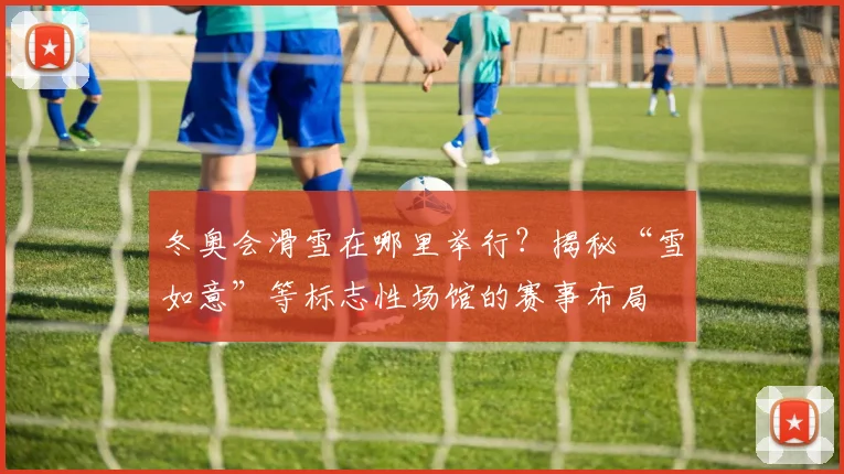 冬奥会滑雪在哪里举行？揭秘“雪如意”等标志性场馆的赛事布局