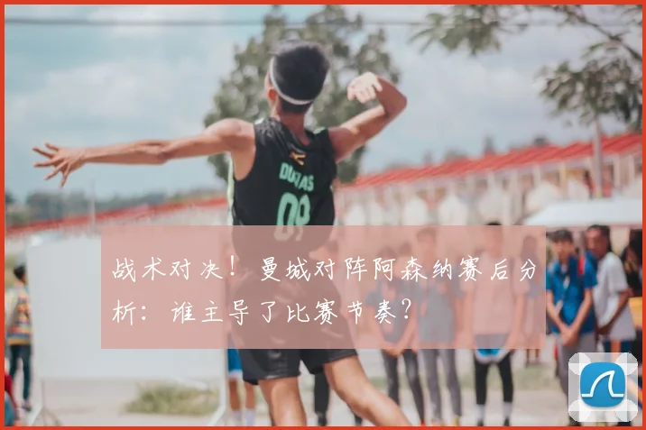 战术对决！曼城对阵阿森纳赛后分析：谁主导了比赛节奏？