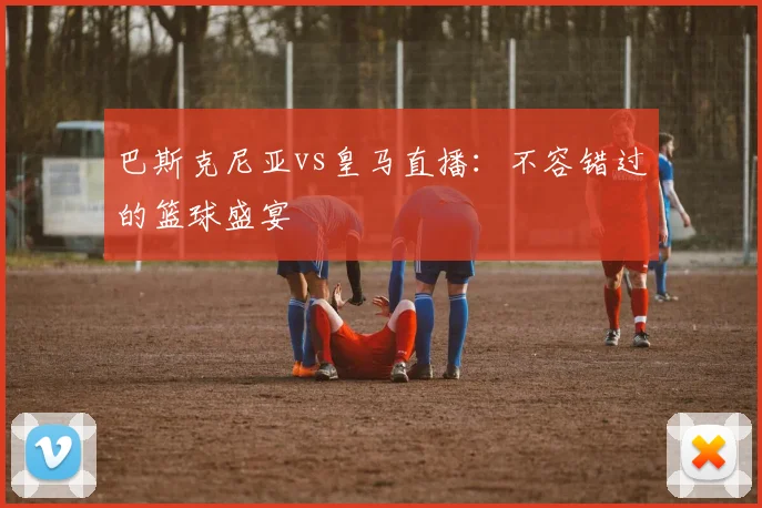 巴斯克尼亚vs皇马直播：不容错过的篮球盛宴