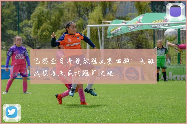 巴黎圣日耳曼欧冠决赛回顾：关键战役与未竟的冠军之路