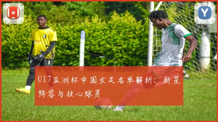 U17亚洲杯中国女足名单解析：新星阵容与核心球员