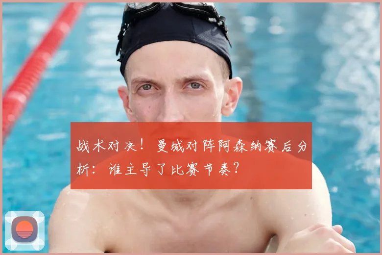 战术对决！曼城对阵阿森纳赛后分析：谁主导了比赛节奏？