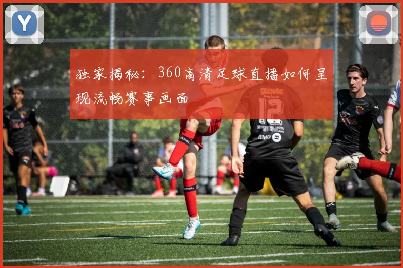 独家揭秘：360高清足球直播如何呈现流畅赛事画面