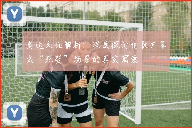 奥运文化解析：深度探讨伦敦开幕式“死婴”场景的真实寓意