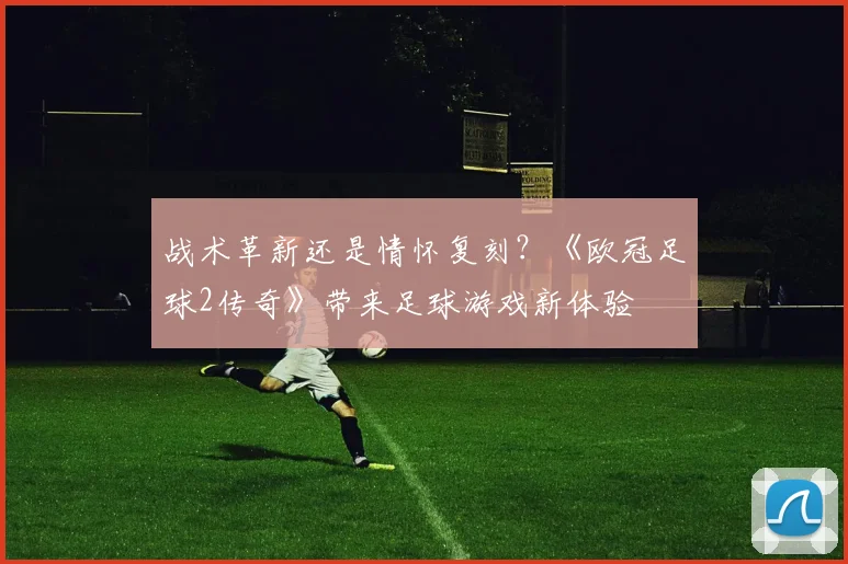 战术革新还是情怀复刻？《欧冠足球2传奇》带来足球游戏新体验