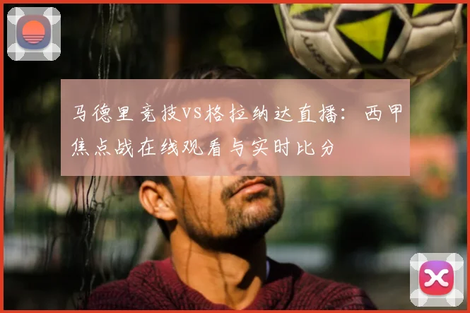 马德里竞技vs格拉纳达直播：西甲焦点战在线观看与实时比分