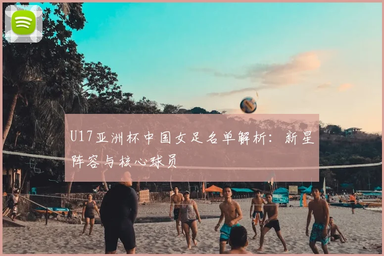 U17亚洲杯中国女足名单解析：新星阵容与核心球员