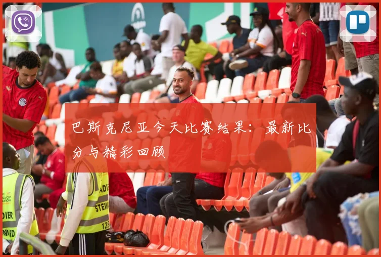 巴斯克尼亚今天比赛结果：最新比分与精彩回顾