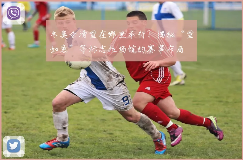 冬奥会滑雪在哪里举行？揭秘“雪如意”等标志性场馆的赛事布局