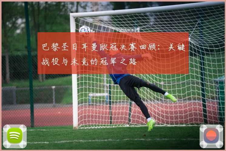 巴黎圣日耳曼欧冠决赛回顾：关键战役与未竟的冠军之路
