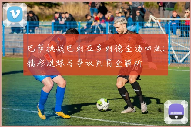 巴萨挑战巴利亚多利德全场回放：精彩进球与争议判罚全解析