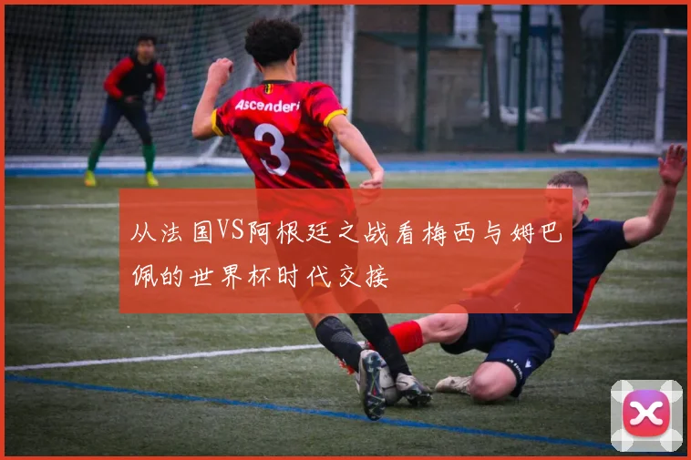 从法国VS阿根廷之战看梅西与姆巴佩的世界杯时代交接