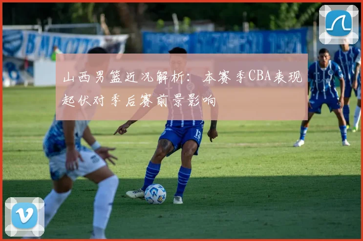 山西男篮近况解析：本赛季CBA表现起伏对季后赛前景影响