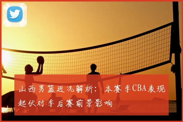 山西男篮近况解析：本赛季CBA表现起伏对季后赛前景影响