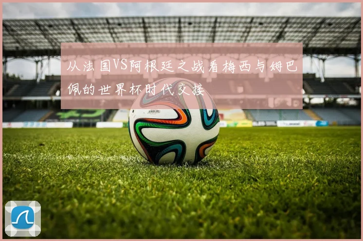 从法国VS阿根廷之战看梅西与姆巴佩的世界杯时代交接