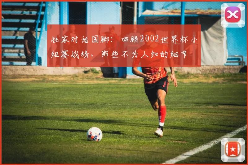 独家对话国脚：回顾2002世界杯小组赛战绩，那些不为人知的细节