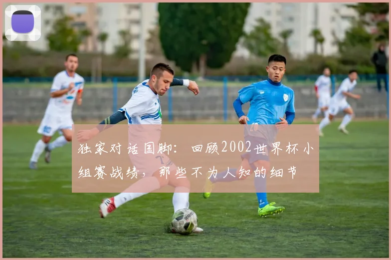 独家对话国脚：回顾2002世界杯小组赛战绩，那些不为人知的细节